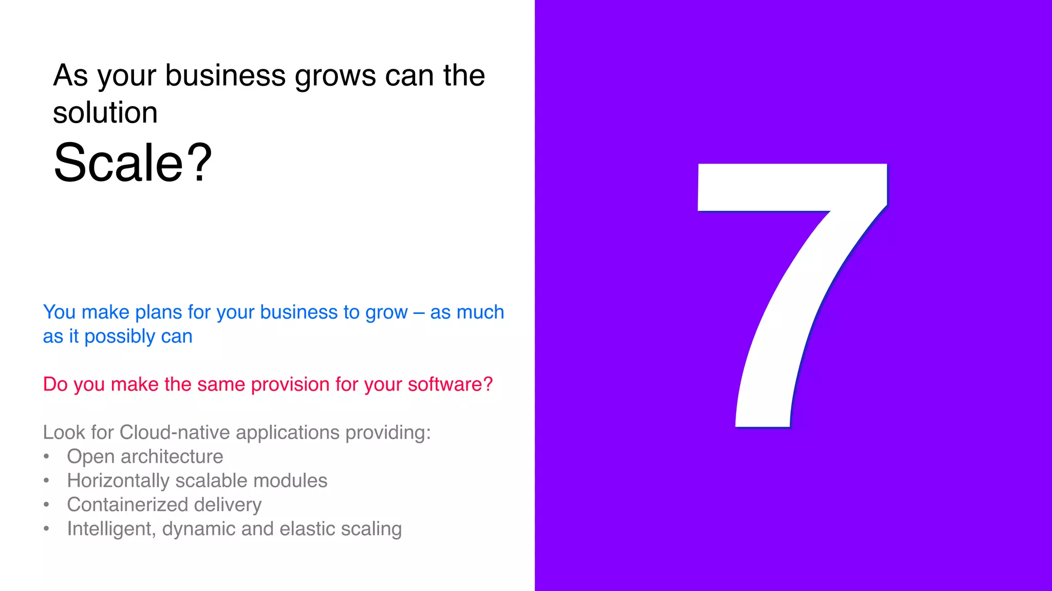 As your business grows can the
solution
Scale?
7You make plans for your business to grow – as much
as it possibly can
Do you make the same provision for your software?
Look for Cloud-native applications providing:
• Open architecture
• Horizontally scalable modules
• Containerized delivery
• Intelligent, dynamic and elastic scaling
 