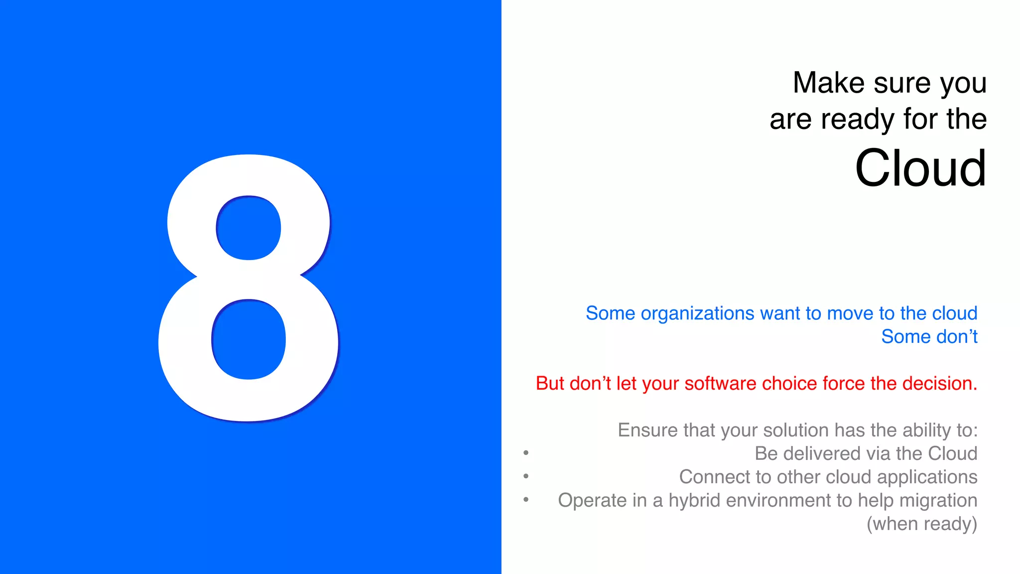 8
Make sure you
are ready for the  
Cloud
Some organizations want to move to the cloud
Some don’t
But don’t let your software choice force the decision.
Ensure that your solution has the ability to:
• Be delivered via the Cloud
• Connect to other cloud applications
• Operate in a hybrid environment to help migration
(when ready)
 