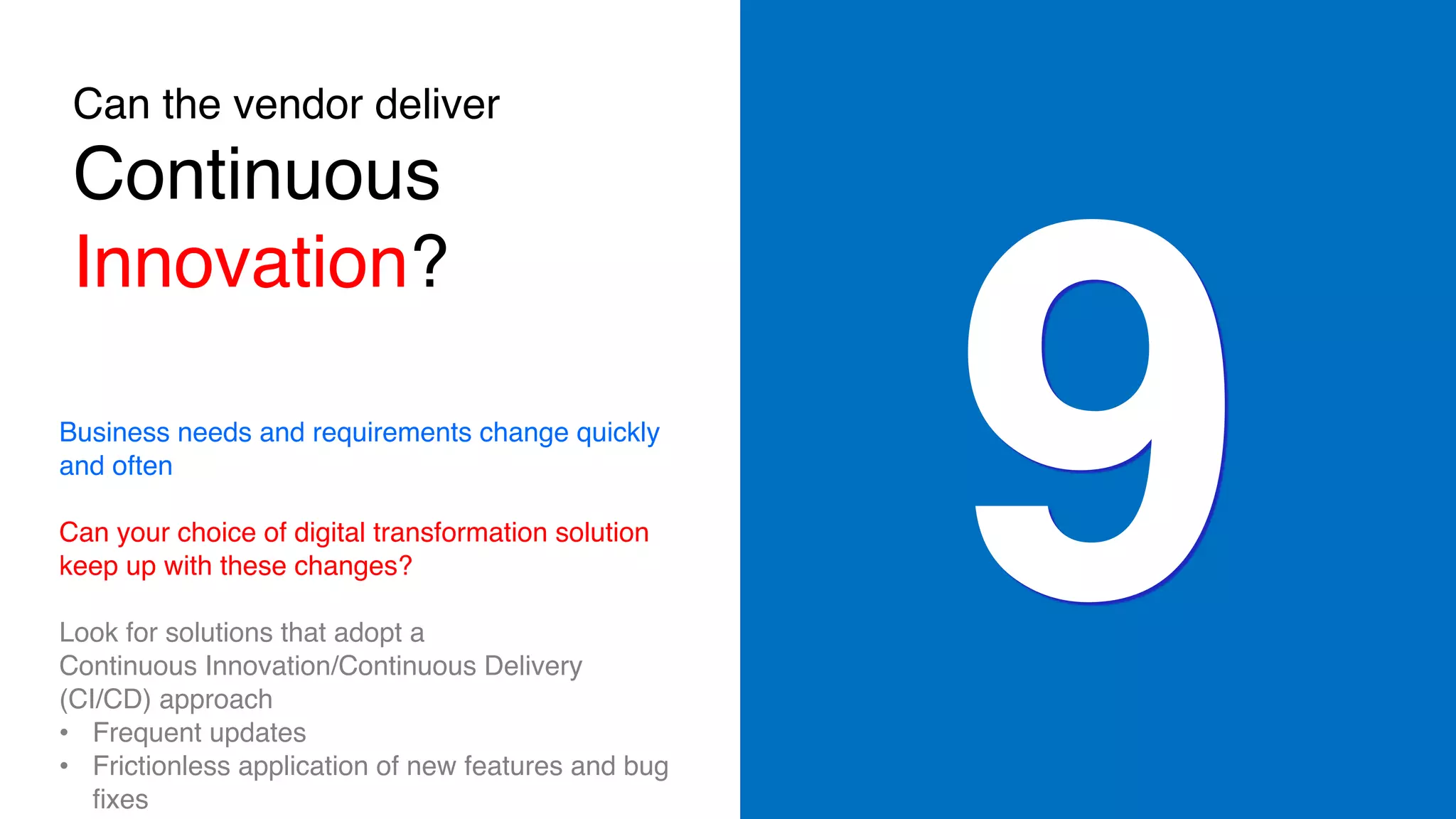 Can the vendor deliver
Continuous
Innovation?
9Business needs and requirements change quickly
and often
Can your choice of digital transformation solution
keep up with these changes?
Look for solutions that adopt a
Continuous Innovation/Continuous Delivery
(CI/CD) approach
• Frequent updates
• Frictionless application of new features and bug
fixes
 