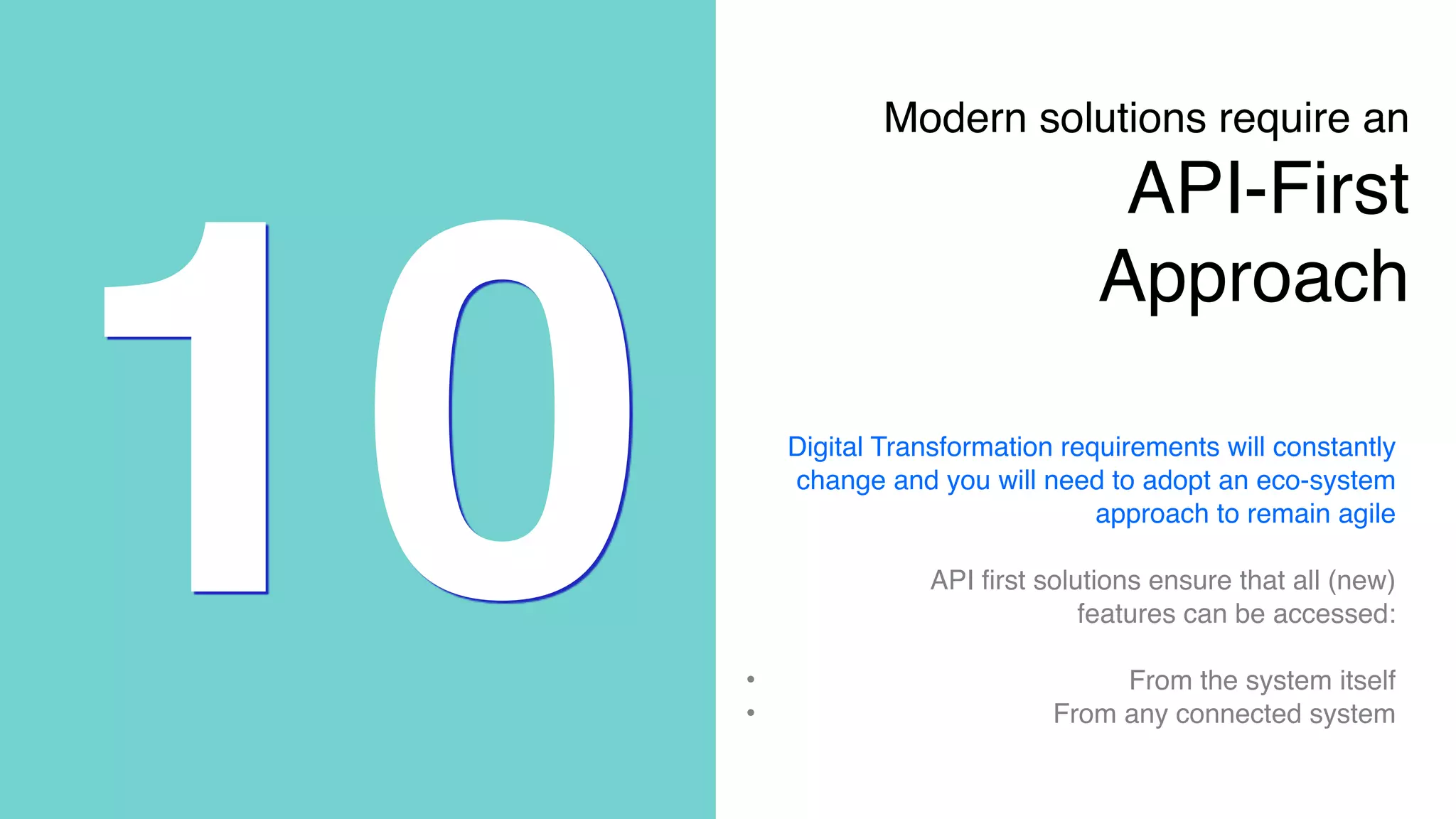 10
Modern solutions require an 
API-First
Approach
Digital Transformation requirements will constantly
change and you will need to adopt an eco-system
approach to remain agile
API first solutions ensure that all (new)
features can be accessed:
• From the system itself
• From any connected system
 