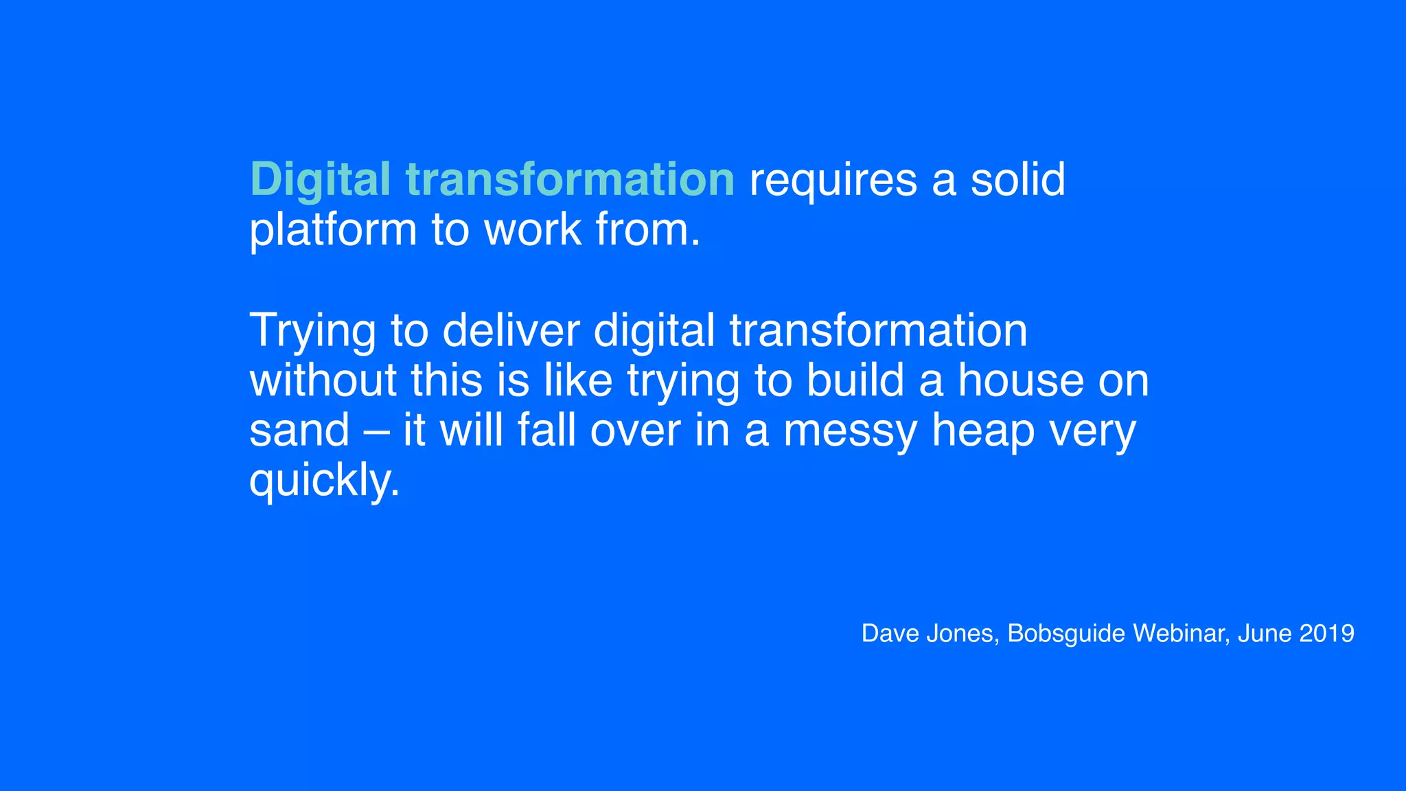 Digital transformation requires a solid
platform to work from.  
 
Trying to deliver digital transformation
without this is like trying to build a house on
sand – it will fall over in a messy heap very
quickly.
▪ Dave Jones, Bobsguide Webinar, June 2019
 