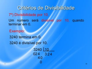 Critérios de Divisibilidade
7º) Divisibilidade por 10.
Um número será divisível por 10, quando
terminar em 0.

Exemplo:
3240 termina em 0.
3240 é divisível por 10.

1

3240 10
02 4 3 2 4
40
0

10

 
