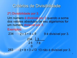 Critérios de Divisibilidade
2º) Divisibilidade por 3.
Um número é divisível por 3 quando a soma
dos valores absolutos de seu algarismos for
um número divisível por 3.
Exemplos:
234
9 é divisível por 3.
2+ 3 + 4 = 9

283
1

3
234
24 78
0
2 + 8 + 3 =13 13 não é divisível por 3.
4

 