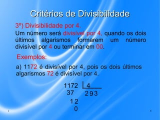 Critérios de Divisibilidade
3º) Divisibilidade por 4.
Um número será divisível por 4, quando os dois
últimos algarismos formarem um número
divisível por 4 ou terminar em 00.

Exemplos:
a) 1172 é divisível por 4, pois os dois últimos
algarismos 72 é divisível por 4.

1

1172
37
12
0

4
293
5

 