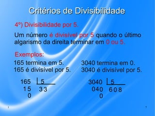 Critérios de Divisibilidade
4º) Divisibilidade por 5.
Um número é divisível por 5 quando o último
algarismo da direita terminar em 0 ou 5.
Exemplos:
165 termina em 5.
165 é divisível por 5.
165
15
0
1

5
33

3040 termina em 0.
3040 é divisível por 5.
3040 5
040 6 0 8
0
7

 