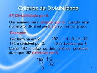 Critérios de Divisibilidade
5º) Divisibilidade por 6.
Um número será divisível por 6, quando este
número for divisível por 2 e 3 ao mesmo tempo.

Exemplo:
192 termina em 2.
192 é divisível por 2.

192
1 + 9 + 2 = 12
12 é divisível por 3.

Como 192 satisfaz os dois critérios, podemos
dizer que 192 é divisível por 6.

1

192
12
0

6
32
8

 