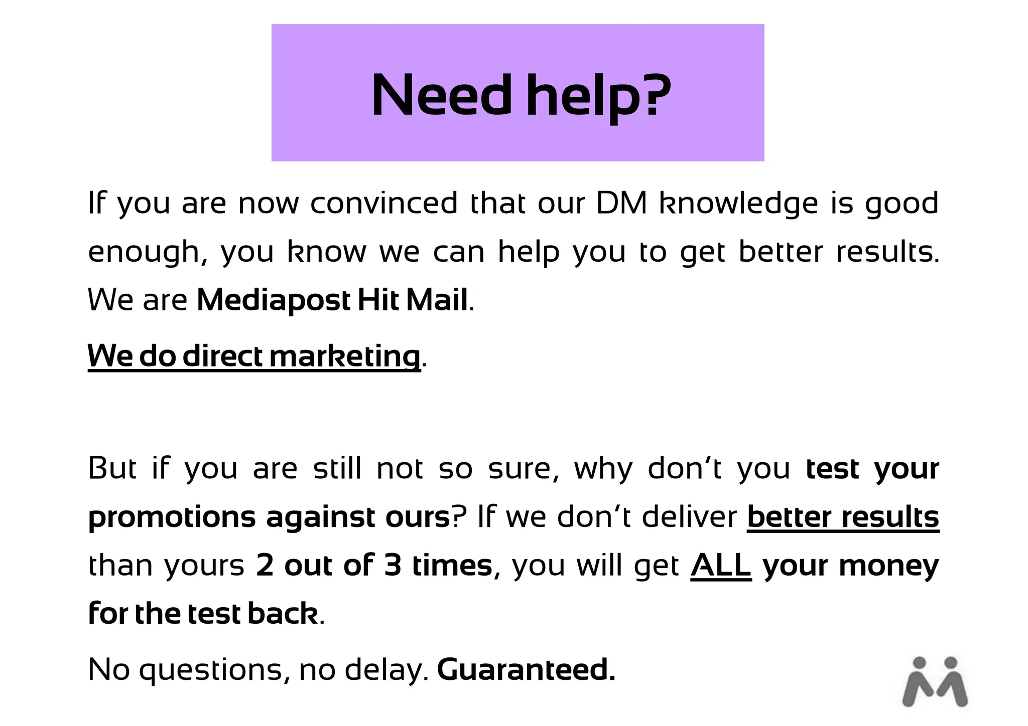 Need help?
If you are now convinced that our DM knowledge is good
enough, you know we can help you to get better results.
We are Mediapost Hit Mail.
We do direct marketing.


But if you are still not so sure, why don’t you test your
promotions against ours? If we don’t deliver better results
than yours 2 out of 3 times, you will get ALL your money
for the test back.
No questions, no delay. Guaranteed.
 