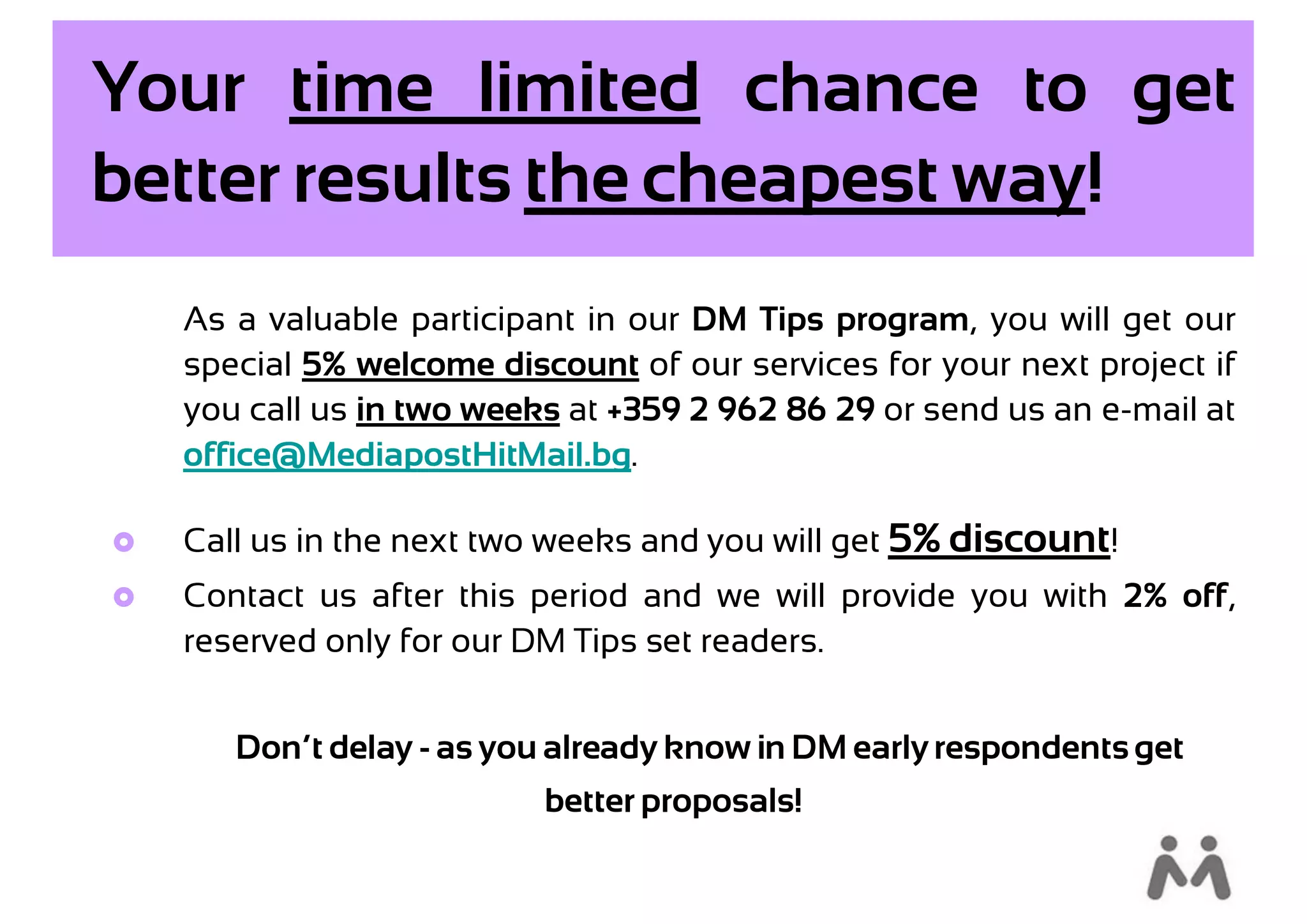 Your time limited chance to get
better results the cheapest way!
    As a valuable participant in our DM Tips program, you will get our
    special 5% welcome discount of our services for your next project if
    you call us in two weeks at +359 2 962 86 29 or send us an e-mail at
    office@MediapostHitMail.bg.

   Call us in the next two weeks and you will get 5% discount!
   Contact us after this period and we will provide you with 2% off,
    reserved only for our DM Tips set readers.


       Don’t delay - as you already know in DM early respondents get
                           better proposals!
 