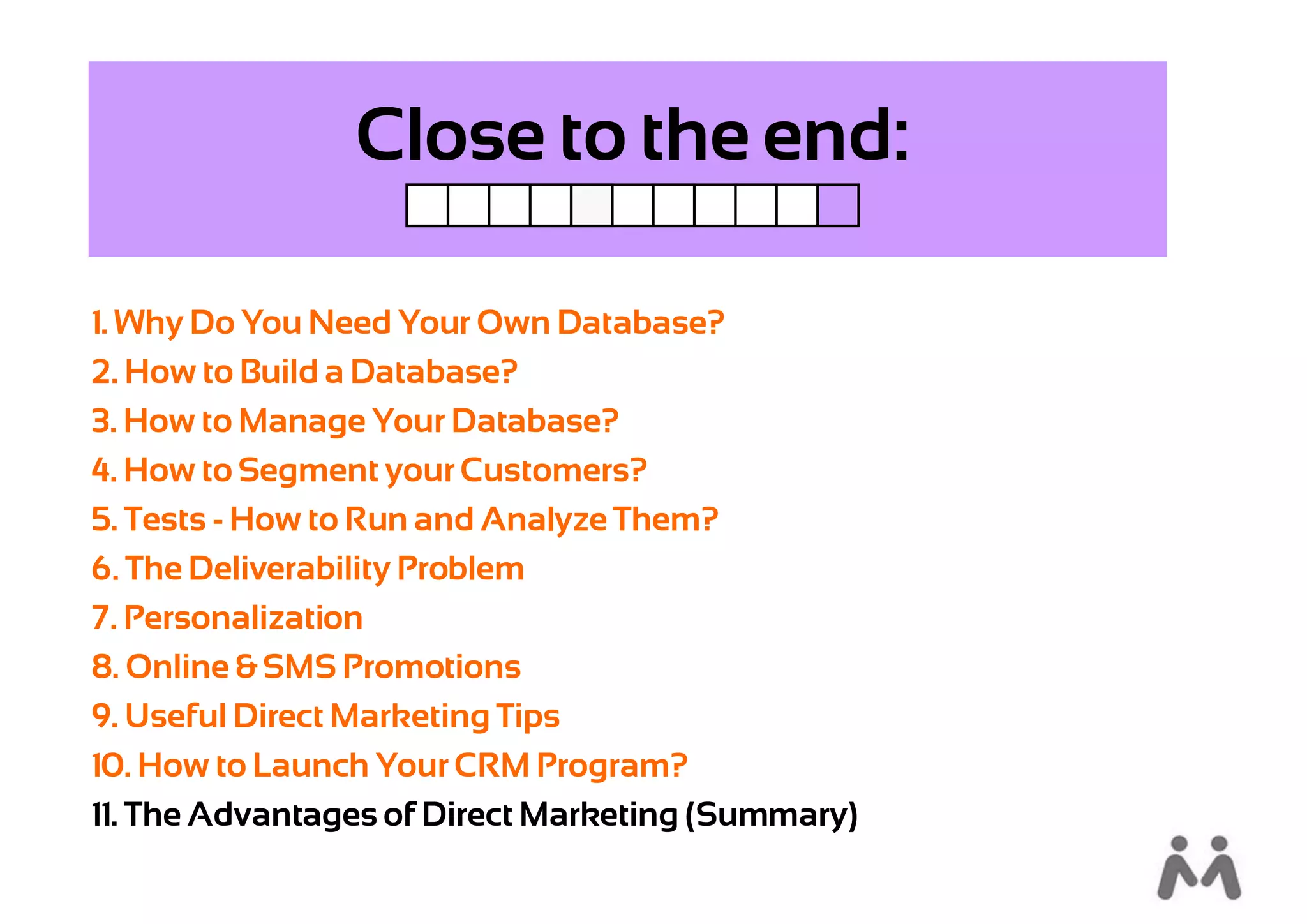 Close to the end:

1. Why Do You Need Your Own Database?
2. How to Build a Database?
3. How to Manage Your Database?
4. How to Segment your Customers?
5. Tests - How to Run and Analyze Them?
6. The Deliverability Problem
7. Personalization
8. Online & SMS Promotions
9. Useful Direct Marketing Tips
10. How to Launch Your CRM Program?
11. The Advantages of Direct Marketing (Summary)
 