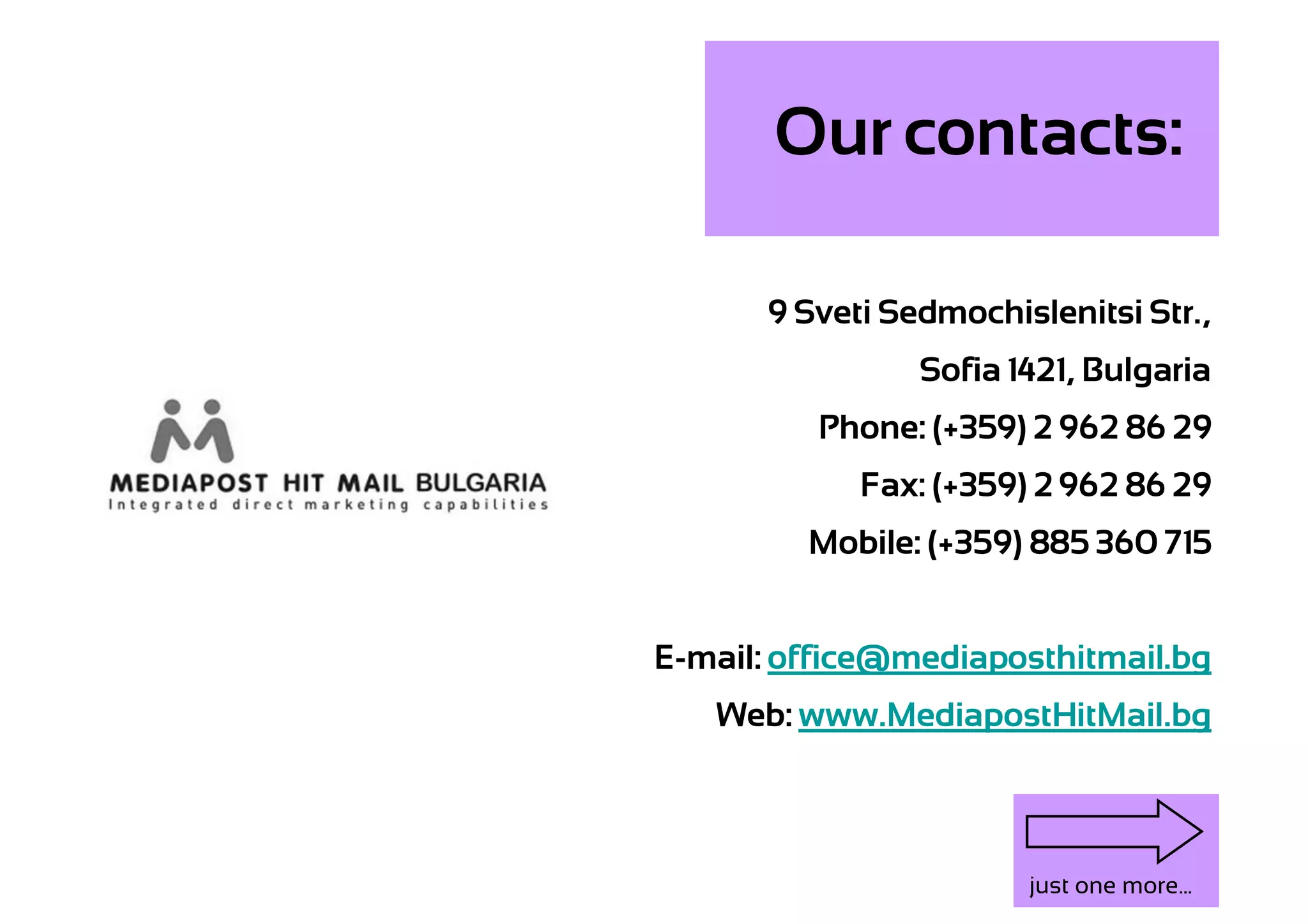 Our contacts:

      9 Sveti Sedmochislenitsi Str.,
                Sofia 1421, Bulgaria
          Phone: (+359) 2 962 86 29
            Fax: (+359) 2 962 86 29
         Mobile: (+359) 885 360 715


E-mail: office@mediaposthitmail.bg
   Web: www.MediapostHitMail.bg



                       just one more...
 
