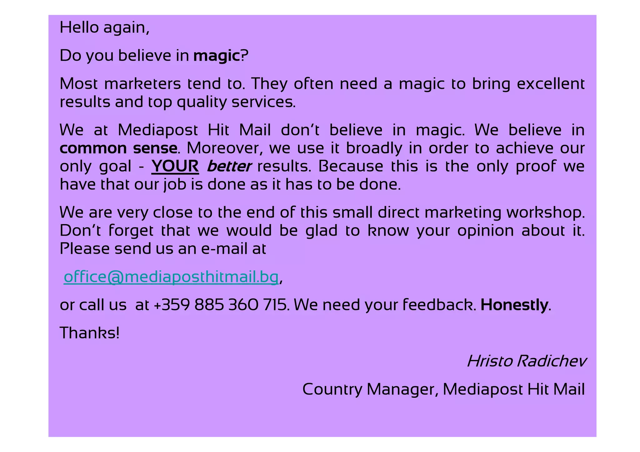 Hello again,
Do you believe in magic?
Most marketers tend to. They often need a magic to bring excellent
results and top quality services.
We at Mediapost Hit Mail don’t believe in magic. We believe in
common sense. Moreover, we use it broadly in order to achieve our
only goal - YOUR better results. Because this is the only proof we
have that our job is done as it has to be done.
We are very close to the end of this small direct marketing workshop.
Don’t forget that we would be glad to know your opinion about it.
Please send us an e-mail at
office@mediaposthitmail.bg,
or call us at +359 885 360 715. We need your feedback. Honestly.
Thanks!
                                                     Hristo Radichev
                               Country Manager, Mediapost Hit Mail
 