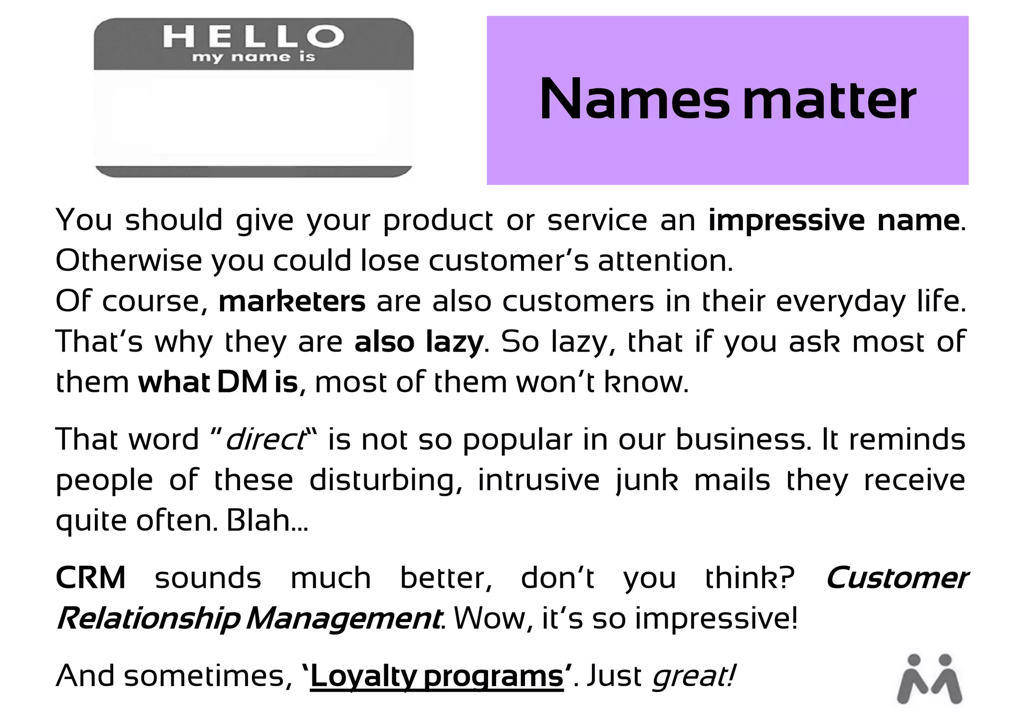 Names matter
You should give your product or service an impressive name.
Otherwise you could lose customer’s attention.
Of course, marketers are also customers in their everyday life.
That’s why they are also lazy. So lazy, that if you ask most of
them what DM is, most of them won’t know.
That word “direct” is not so popular in our business. It reminds
people of these disturbing, intrusive junk mails they receive
quite often. Blah...…
CRM sounds much better, don’t you think? Customer
Relationship Management. Wow, it’s so impressive!
And sometimes, ‘Loyalty programs’. Just great!
 