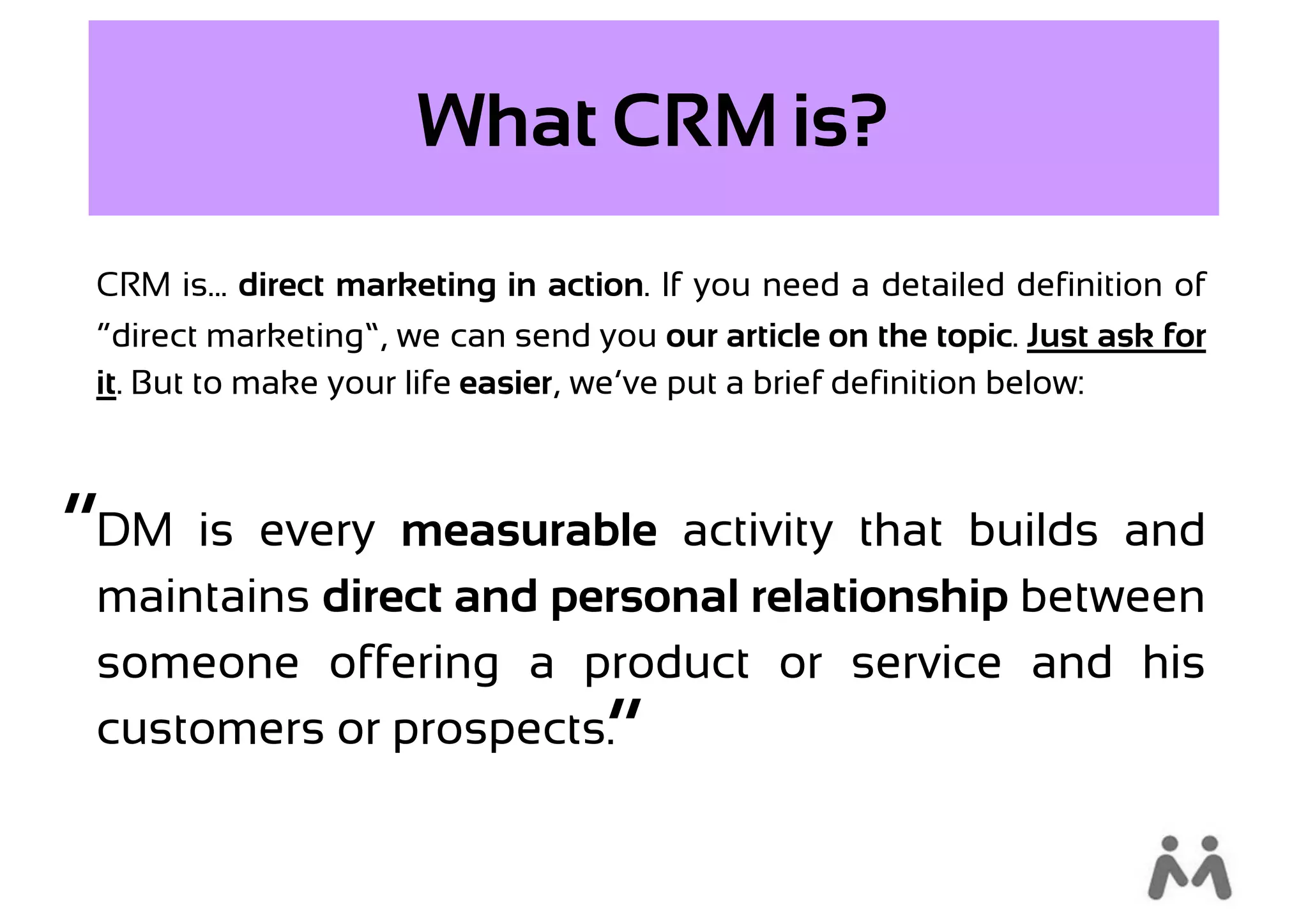What CRM is?
 CRM is... direct marketing in action. If you need a detailed definition of
 “direct marketing”, we can send you our article on the topic. Just ask for
 it. But to make your life easier, we’ve put a brief definition below:



“DM is every measurable activity that builds and
 maintains direct and personal relationship between
 someone offering a product or service and his
 customers or prospects.          “
 
