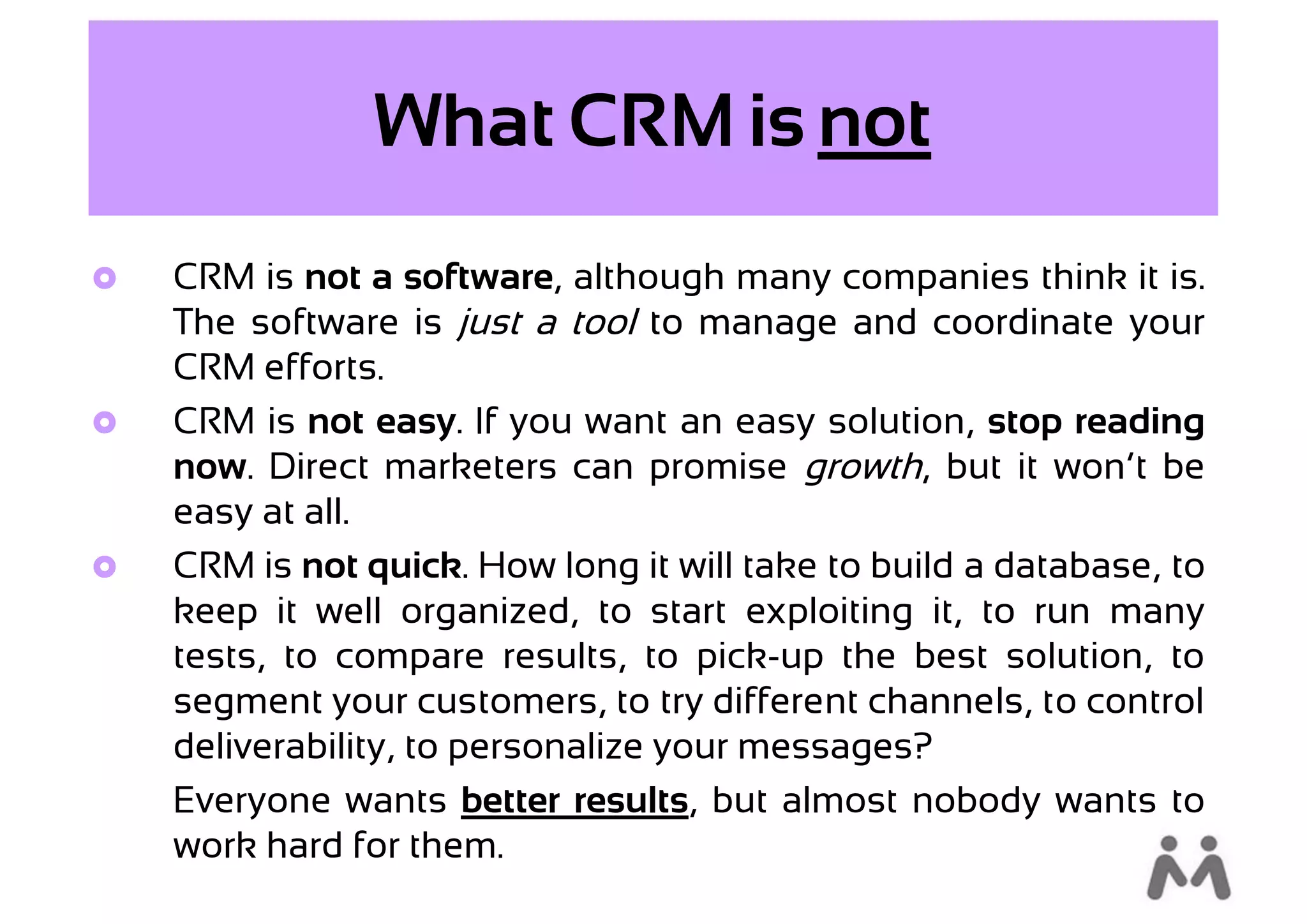 What CRM is not
   CRM is not a software, although many companies think it is.
    The software is just a tool to manage and coordinate your
    CRM efforts.
   CRM is not easy. If you want an easy solution, stop reading
    now. Direct marketers can promise growth, but it won’t be
    easy at all.
   CRM is not quick. How long it will take to build a database, to
    keep it well organized, to start exploiting it, to run many
    tests, to compare results, to pick-up the best solution, to
    segment your customers, to try different channels, to control
    deliverability, to personalize your messages?
    Everyone wants better results, but almost nobody wants to
    work hard for them.
 