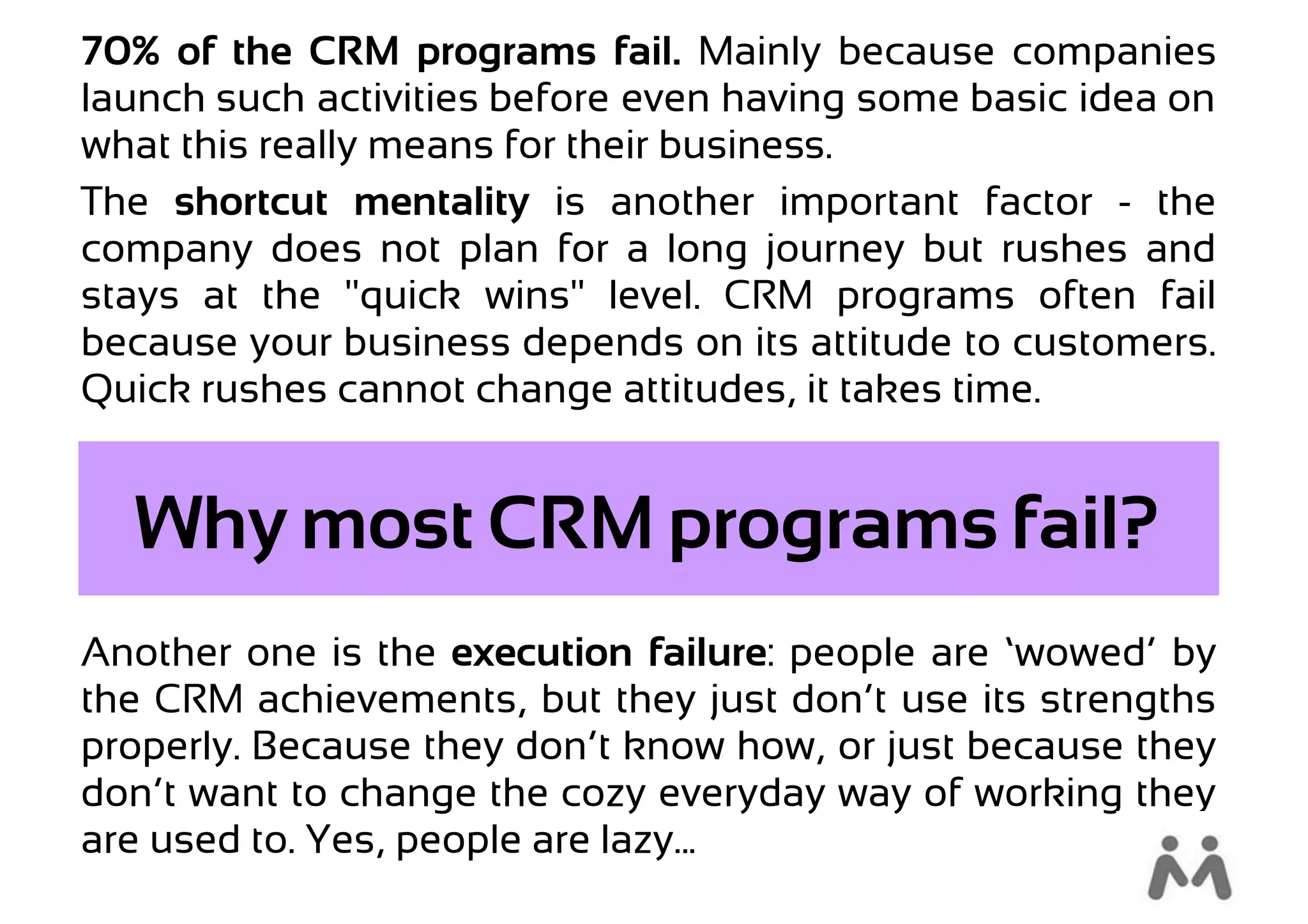 70% of the CRM programs fail. Mainly because companies
launch such activities before even having some basic idea on
what this really means for their business.
The shortcut mentality is another important factor - the
company does not plan for a long journey but rushes and
stays at the "quick wins" level. CRM programs often fail
because your business depends on its attitude to customers.
Quick rushes cannot change attitudes, it takes time.


  Why most CRM programs fail?
Another one is the execution failure: people are ‘wowed’ by
the CRM achievements, but they just don’t use its strengths
properly. Because they don’t know how, or just because they
don’t want to change the cozy everyday way of working they
are used to. Yes, people are lazy...
 