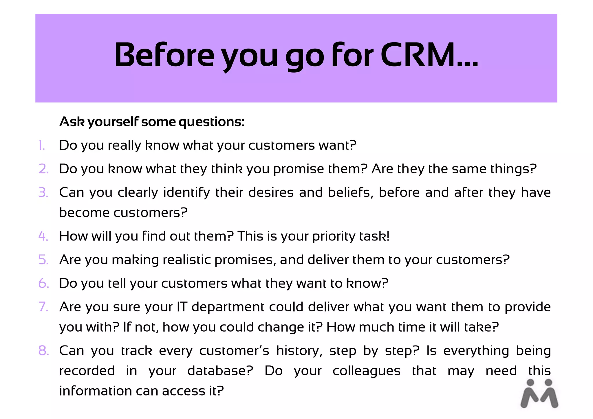 Before you go for CRM...
     Ask yourself some questions:
1.   Do you really know what your customers want?
2. Do you know what they think you promise them? Are they the same things?
3. Can you clearly identify their desires and beliefs, before and after they have
   become customers?
4. How will you find out them? This is your priority task!
5. Are you making realistic promises, and deliver them to your customers?
6. Do you tell your customers what they want to know?
7. Are you sure your IT department could deliver what you want them to provide
   you with? If not, how you could change it? How much time it will take?
8. Can you track every customer’s history, step by step? Is everything being
   recorded in your database? Do your colleagues that may need this
   information can access it?
 