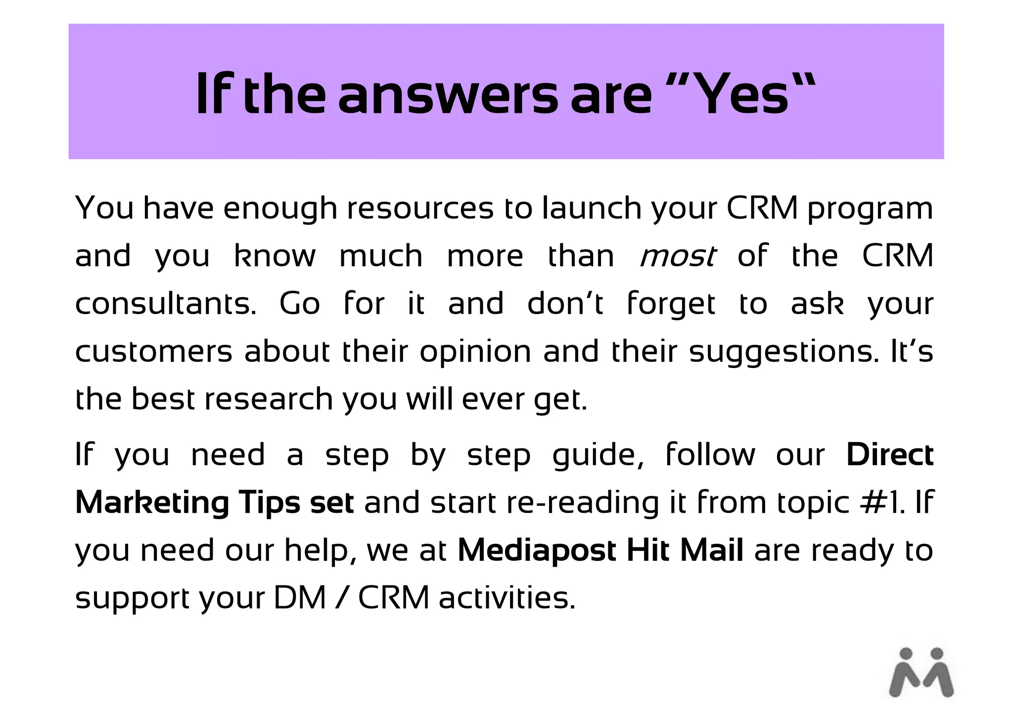 If the answers are “Yes”
You have enough resources to launch your CRM program
and you know much more than most of the CRM
consultants. Go for it and don’t forget to ask your
customers about their opinion and their suggestions. It’s
the best research you will ever get.
If you need a step by step guide, follow our Direct
Marketing Tips set and start re-reading it from topic #1. If
you need our help, we at Mediapost Hit Mail are ready to
support your DM / CRM activities.
 