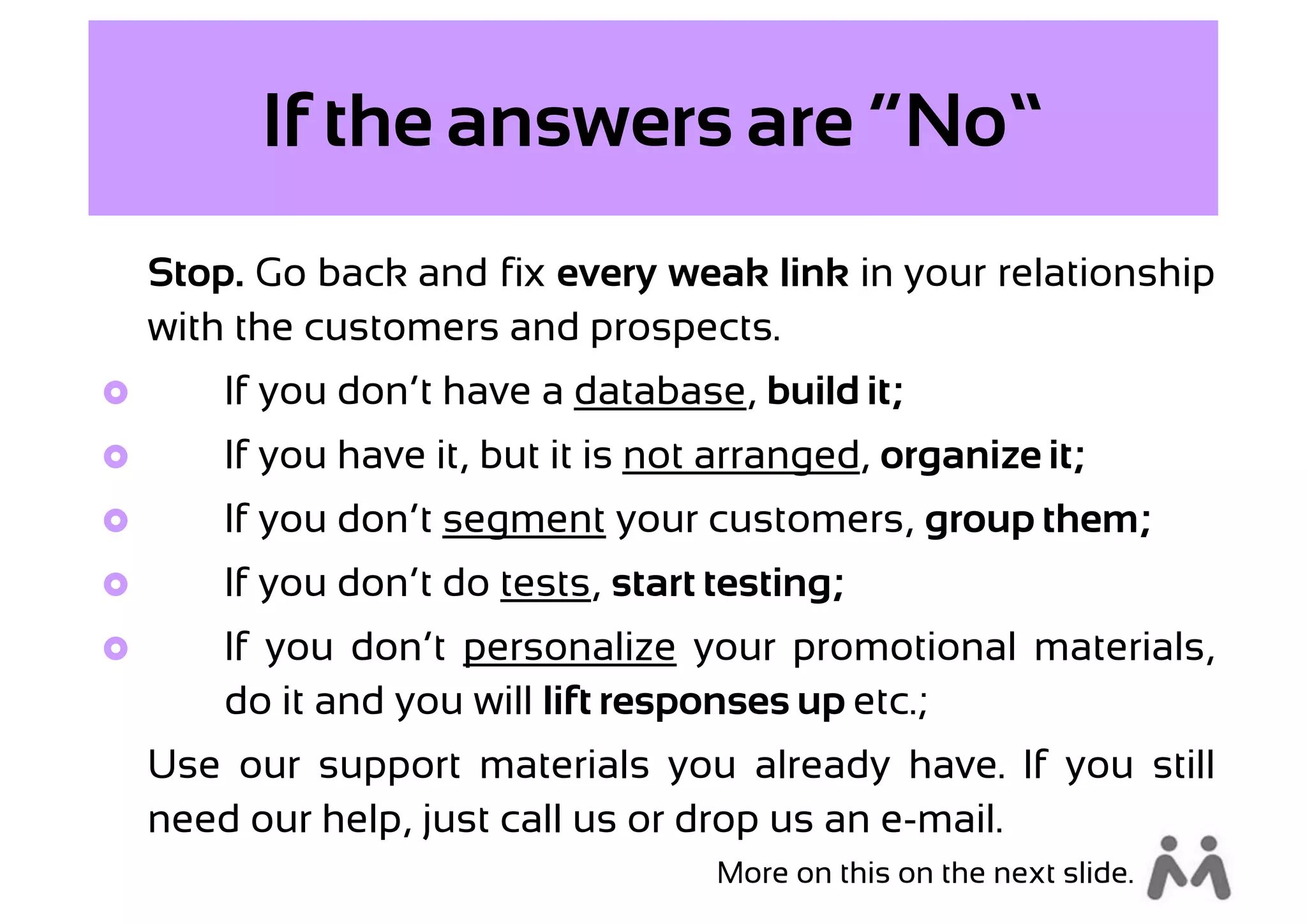 If the answers are “No”
    Stop. Go back and fix every weak link in your relationship
    with the customers and prospects.
       If you don’t have a database, build it;
       If you have it, but it is not arranged, organize it;
       If you don’t segment your customers, group them;
       If you don’t do tests, start testing;
       If you don’t personalize your promotional materials,
        do it and you will lift responses up etc.;
    Use our support materials you already have. If you still
    need our help, just call us or drop us an e-mail.
                                     More on this on the next slide.
 