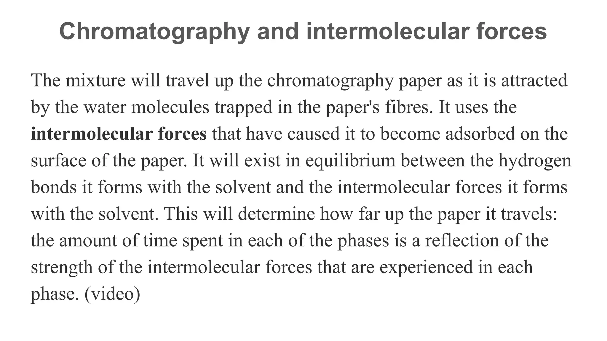 Chromatography and intermolecular forces
The mixture will travel up the chromatography paper as it is attracted
by the water molecules trapped in the paper's fibres. It uses the
intermolecular forces that have caused it to become adsorbed on the
surface of the paper. It will exist in equilibrium between the hydrogen
bonds it forms with the solvent and the intermolecular forces it forms
with the solvent. This will determine how far up the paper it travels:
the amount of time spent in each of the phases is a reflection of the
strength of the intermolecular forces that are experienced in each
phase. (video)
 