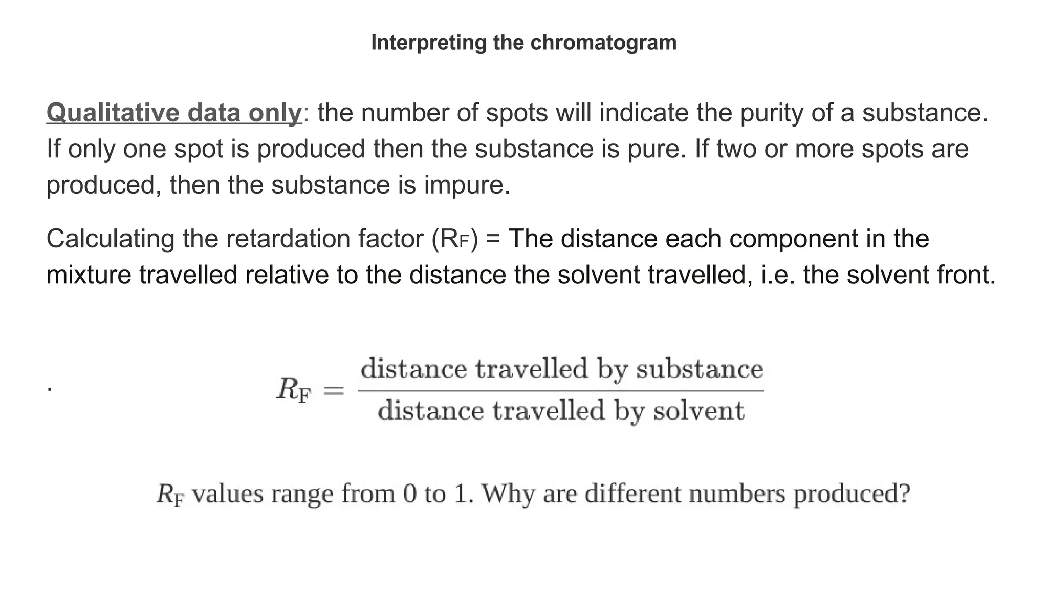 Interpreting the chromatogram
Qualitative data only: the number of spots will indicate the purity of a substance.
If only one spot is produced then the substance is pure. If two or more spots are
produced, then the substance is impure.
Calculating the retardation factor (RF) = The distance each component in the
mixture travelled relative to the distance the solvent travelled, i.e. the solvent front.
.
 