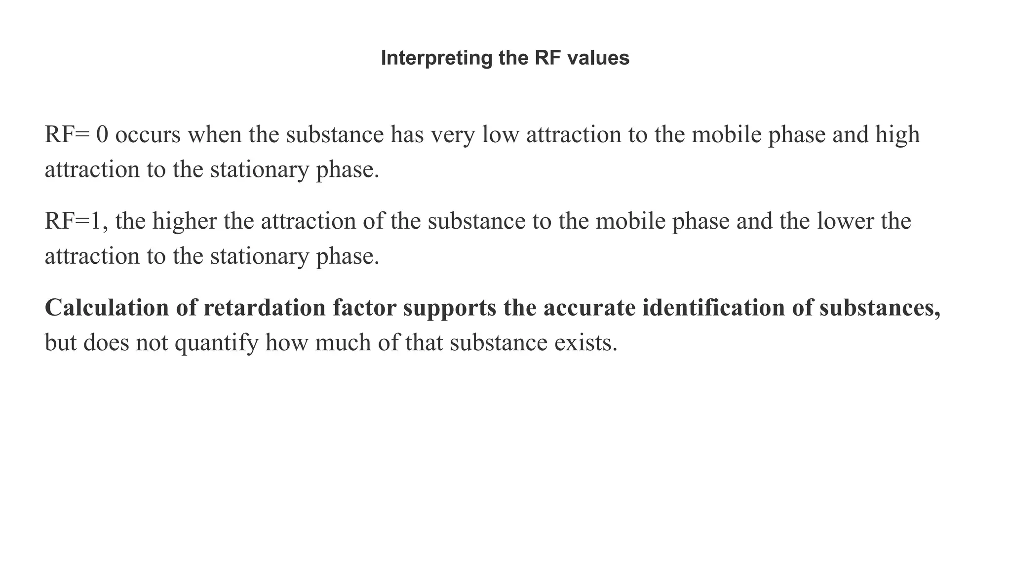 Interpreting the RF values
RF= 0 occurs when the substance has very low attraction to the mobile phase and high
attraction to the stationary phase.
RF=1, the higher the attraction of the substance to the mobile phase and the lower the
attraction to the stationary phase.
Calculation of retardation factor supports the accurate identification of substances,
but does not quantify how much of that substance exists.
 