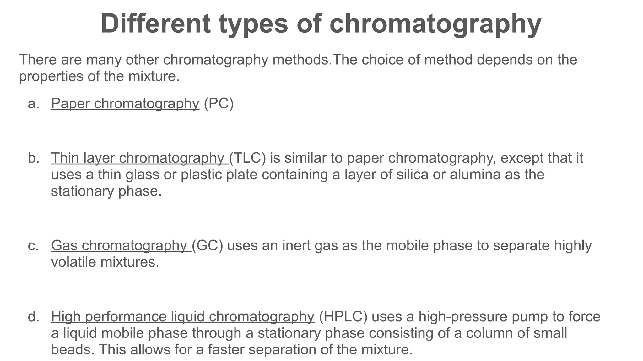 Different types of chromatography
There are many other chromatography methods.The choice of method depends on the
properties of the mixture.
a. Paper chromatography (PC)
b. Thin layer chromatography (TLC) is similar to paper chromatography, except that it
uses a thin glass or plastic plate containing a layer of silica or alumina as the
stationary phase.
c. Gas chromatography (GC) uses an inert gas as the mobile phase to separate highly
volatile mixtures.
d. High performance liquid chromatography (HPLC) uses a high-pressure pump to force
a liquid mobile phase through a stationary phase consisting of a column of small
beads. This allows for a faster separation of the mixture.
 