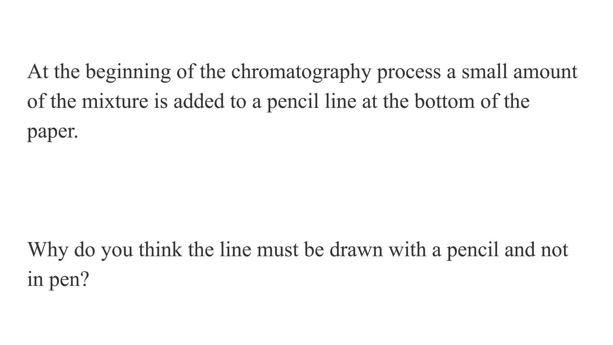 At the beginning of the chromatography process a small amount
of the mixture is added to a pencil line at the bottom of the
paper.
Why do you think the line must be drawn with a pencil and not
in pen?
 
