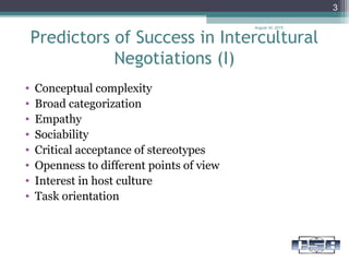 Predictors of Success in Intercultural
Negotiations (I)
August 30, 2015
3
• Conceptual complexity
• Broad categorization
• Empathy
• Sociability
• Critical acceptance of stereotypes
• Openness to different points of view
• Interest in host culture
• Task orientation
 