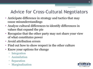 Advice for Cross-Cultural Negotiators
• Anticipate difference in strategy and tactics that may
cause misunderstandings
• Analyze cultural differences to identify differences in
values that expand the pie
• Recognize that the other party may not share your view
of what constitutes power
• Avoid attribution errors
• Find out how to show respect in the other culture
• Know your options for change
▫ Integration
▫ Assimilation
▫ Separation
▫ Marginalization
August 30, 2015
5
 