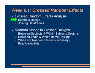 Week 6.1: Crossed Random Effects
! Crossed Random Effects Analysis
! Example Design
! Joining Dataframes
! Random Slopes in Crossed Designs
! Between-Subjects & Within-Subjects Designs
! Between-Items & Within-Items Designs
! When are Random Slopes Necessary?
! Practice Activity
 