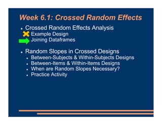 Week 6.1: Crossed Random Effects
! Crossed Random Effects Analysis
! Example Design
! Joining Dataframes
! Random Slopes in Crossed Designs
! Between-Subjects & Within-Subjects Designs
! Between-Items & Within-Items Designs
! When are Random Slopes Necessary?
! Practice Activity
 