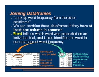 ! “Look up word frequency from the other
dataframe”
! We can combine these dataframes if they have at
least one column in common
! Word tells us which word was presented on an
individual trial, and it also identifies the word in
our database of word frequency
naming.csv:
1 row per trial
Each word
appears in
multiple rows
subtlexus.csv:
Each word has
only one row
with its
frequency
Joining Dataframes
 