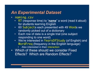 An Experimental Dataset
• naming.csv
• RT (response time) to “name” a word (read it aloud)
for students learning English
• 60 Subjects each presented with 49 Words we
randomly picked out of a dictionary
• Each row of data is a single trial (one subject
responding to one word)
• We’re interested in YearsOfStudy (of English) and
WordFreq (frequency in the English language)
• Also interested in their interaction
• Which of these should we consider Fixed
Effects? Which are Random Effects?
 