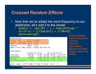 Crossed Random Effects
• Now that we’ve added the word frequency to our
dataframe, let’s add it to the model
• model2 <- lmer(RT ~ 1 + YearsOfStudy *
WordFreq + (1|Subject) + (1|Word),
data=naming2)
Greater Subject
variance than Item
variance.
Typical in
experiments
because we often
design items to be
similar
 