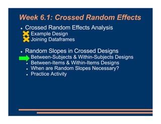 Week 6.1: Crossed Random Effects
! Crossed Random Effects Analysis
! Example Design
! Joining Dataframes
! Random Slopes in Crossed Designs
! Between-Subjects & Within-Subjects Designs
! Between-Items & Within-Items Designs
! When are Random Slopes Necessary?
! Practice Activity
 