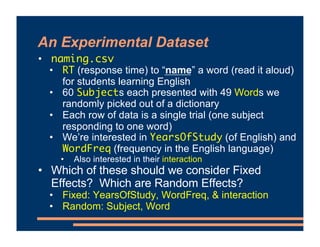 An Experimental Dataset
• naming.csv
• RT (response time) to “name” a word (read it aloud)
for students learning English
• 60 Subjects each presented with 49 Words we
randomly picked out of a dictionary
• Each row of data is a single trial (one subject
responding to one word)
• We’re interested in YearsOfStudy (of English) and
WordFreq (frequency in the English language)
• Also interested in their interaction
• Which of these should we consider Fixed
Effects? Which are Random Effects?
• Fixed: YearsOfStudy, WordFreq, & interaction
• Random: Subject, Word
 
