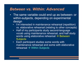 • The same variable could end up as between- or
within-subjects, depending on experimental
design
• I’m interested in maintenance rehearsal (repetition)
vs. elaborative rehearsal (relating to other concepts)
• Half of my participants study second-language
vocab using maintenance rehearsal, and half study
words using elaborative rehearsal # Between
Subjects
• Each participant studies some words with
maintenance rehearsal and some with elaborative
rehearsal # Within Subjects
Between vs. Within: Advanced
 