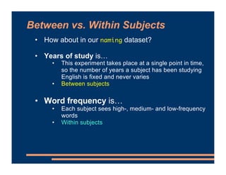 • How about in our naming dataset?
• Years of study is…
• This experiment takes place at a single point in time,
so the number of years a subject has been studying
English is fixed and never varies
• Between subjects
• Word frequency is…
• Each subject sees high-, medium- and low-frequency
words
• Within subjects
Between vs. Within Subjects
 