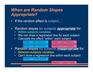 When are Random Slopes
Appropriate?
• If the random effect is subject…
• Random slopes for subjects appropriate for:
• Within-subjects variables
• We can draw a regression line for each subject
• Calculate the effect “within” each subject
• Random slopes for subjects inappropriate for:
• Between-subjects variables
• Can’t draw a regression line within each subject
Subject 1 High Frequency Subject 1 Low Frequency
Subject 2 High Frequency Subject 2 Low Frequency
Subject 1: 6 years of study
Subject 2: 2 years of study
 