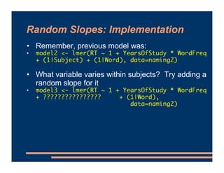 Random Slopes: Implementation
• Remember, previous model was:
• model2 <- lmer(RT ~ 1 + YearsOfStudy * WordFreq
+ (1|Subject) + (1|Word), data=naming2)
• What variable varies within subjects? Try adding a
random slope for it
• model3 <- lmer(RT ~ 1 + YearsOfStudy * WordFreq
+ ???????????????? + (1|Word),
data=naming2)
 