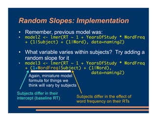 Random Slopes: Implementation
• Remember, previous model was:
• model2 <- lmer(RT ~ 1 + YearsOfStudy * WordFreq
+ (1|Subject) + (1|Word), data=naming2)
• What variable varies within subjects? Try adding a
random slope for it
• model3 <- lmer(RT ~ 1 + YearsOfStudy * WordFreq
+ (1+WordFreq|Subject) + (1|Word),
data=naming2)
Again, miniature model
formula for things we
think will vary by subjects
Subjects differ in their
intercept (baseline RT) Subjects differ in the effect of
word frequency on their RTs
 