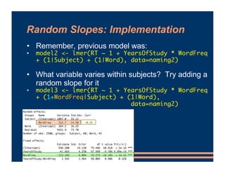 Random Slopes: Implementation
• Remember, previous model was:
• model2 <- lmer(RT ~ 1 + YearsOfStudy * WordFreq
+ (1|Subject) + (1|Word), data=naming2)
• What variable varies within subjects? Try adding a
random slope for it
• model3 <- lmer(RT ~ 1 + YearsOfStudy * WordFreq
+ (1+WordFreq|Subject) + (1|Word),
data=naming2)
 