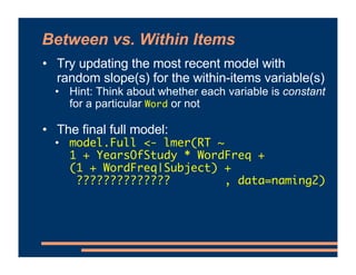 Between vs. Within Items
• Try updating the most recent model with
random slope(s) for the within-items variable(s)
• Hint: Think about whether each variable is constant
for a particular Word or not
• The final full model:
• model.Full <- lmer(RT ~
1 + YearsOfStudy * WordFreq +
(1 + WordFreq|Subject) +
?????????????? , data=naming2)
 