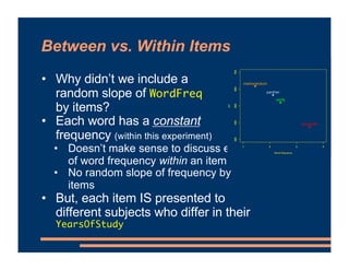 Between vs. Within Items
• Why didn’t we include a
random slope of WordFreq
by items?
• Each word has a constant
frequency (within this experiment)
• Doesn’t make sense to discuss effect
of word frequency within an item
• No random slope of frequency by
items
• But, each item IS presented to
different subjects who differ in their
YearsOfStudy
1 2 3 4
300
400
500
600
700
Word frequency
RT
computer
1 2 3 4
300
400
500
600
700
panther
1 2 3 4
300
400
500
600
700
verify
1 2 3 4
300
400
500
600
700
memorandum
 