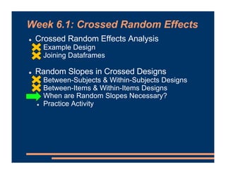 Week 6.1: Crossed Random Effects
! Crossed Random Effects Analysis
! Example Design
! Joining Dataframes
! Random Slopes in Crossed Designs
! Between-Subjects & Within-Subjects Designs
! Between-Items & Within-Items Designs
! When are Random Slopes Necessary?
! Practice Activity
 