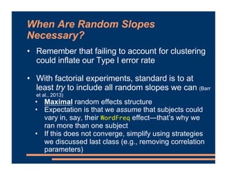 When Are Random Slopes
Necessary?
• Remember that failing to account for clustering
could inflate our Type I error rate
• With factorial experiments, standard is to at
least try to include all random slopes we can (Barr
et al., 2013)
• Maximal random effects structure
• Expectation is that we assume that subjects could
vary in, say, their WordFreq effect—that’s why we
ran more than one subject
• If this does not converge, simplify using strategies
we discussed last class (e.g., removing correlation
parameters)
 