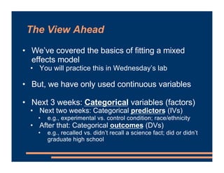 The View Ahead
• We’ve covered the basics of fitting a mixed
effects model
• You will practice this in Wednesday’s lab
• But, we have only used continuous variables
• Next 3 weeks: Categorical variables (factors)
• Next two weeks: Categorical predictors (IVs)
• e.g., experimental vs. control condition; race/ethnicity
• After that: Categorical outcomes (DVs)
• e.g., recalled vs. didn’t recall a science fact; did or didn’t
graduate high school
 