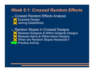Week 6.1: Crossed Random Effects
! Crossed Random Effects Analysis
! Example Design
! Joining Dataframes
! Random Slopes in Crossed Designs
! Between-Subjects & Within-Subjects Designs
! Between-Items & Within-Items Designs
! When are Random Slopes Necessary?
! Practice Activity
 