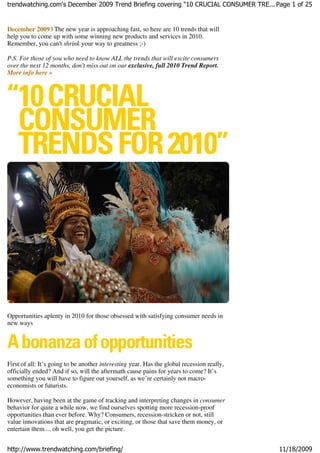 trendwatching.com's December 2009 Trend Briefing covering "10 CRUCIAL CONSUMER TRE... Page 1 of 25


December 2009 | The new year is approaching fast, so here are 10 trends that will
help you to come up with some winning new products and services in 2010.
Remember, you can't shrink your way to greatness ;-)

P.S. For those of you who need to know ALL the trends that will excite consumers
over the next 12 months, don't miss out on our exclusive, full 2010 Trend Report.
More info here »




Opportunities aplenty in 2010 for those obsessed with satisfying consumer needs in
new ways




First of all: It’s going to be another interesting year. Has the global recession really,
officially ended? And if so, will the aftermath cause pains for years to come? It’s
something you will have to figure out yourself, as we’re certainly not macro-
economists or futurists.

However, having been at the game of tracking and interpreting changes in consumer
behavior for quite a while now, we find ourselves spotting more recession-proof
opportunities than ever before. Why? Consumers, recession-stricken or not, still
value innovations that are pragmatic, or exciting, or those that save them money, or
entertain them.... oh well, you get the picture.


http://www.trendwatching.com/briefing/                                                      11/18/2009
 