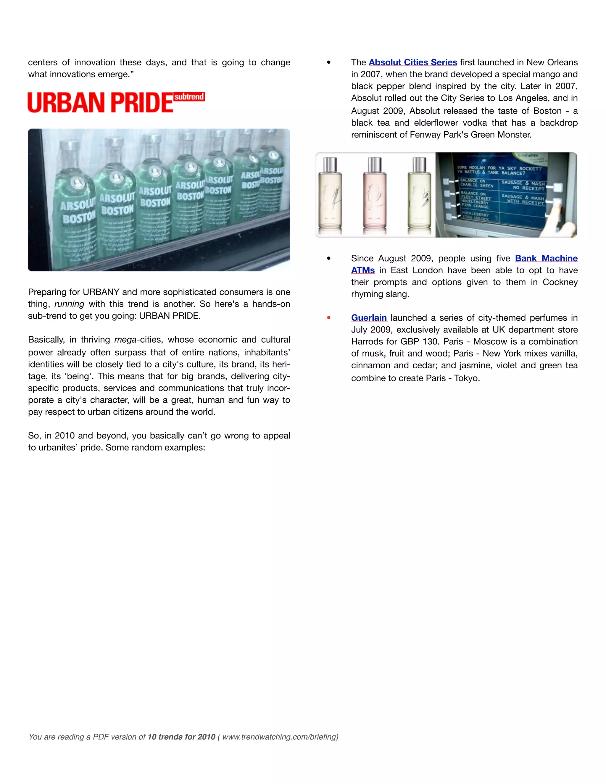 centers of innovation these days, and that is going to change                   •      The Absolut Cities Series ﬁrst launched in New Orleans
what innovations emerge.”                                                              in 2007, when the brand developed a special mango and
                                                                                       black pepper blend inspired by the city. Later in 2007,
                                                                                       Absolut rolled out the City Series to Los Angeles, and in
                                                                                       August 2009, Absolut released the taste of Boston - a
                                                                                       black tea and elderﬂower vodka that has a backdrop
                                                                                       reminiscent of Fenway Park's Green Monster.




                                                                                •      Since August 2009, people using ﬁve Bank Machine
                                                                                       ATMs in East London have been able to opt to have
                                                                                       their prompts and options given to them in Cockney
Preparing for URBANY and more sophisticated consumers is one                           rhyming slang.
thing, running with this trend is another. So here's a hands-on
sub-trend to get you going: URBAN PRIDE.                                        •      Guerlain launched a series of city-themed perfumes in
                                                                                       July 2009, exclusively available at UK department store
Basically, in thriving mega-cities, whose economic and cultural                        Harrods for GBP 130. Paris - Moscow is a combination
power already often surpass that of entire nations, inhabitants’                       of musk, fruit and wood; Paris - New York mixes vanilla,
identities will be closely tied to a city's culture, its brand, its heri-              cinnamon and cedar; and jasmine, violet and green tea
tage, its 'being'. This means that for big brands, delivering city-                    combine to create Paris - Tokyo.
speciﬁc products, services and communications that truly incor-
porate a city's character, will be a great, human and fun way to
pay respect to urban citizens around the world.

So, in 2010 and beyond, you basically can’t go wrong to appeal
to urbanites’ pride. Some random examples:




You are reading a PDF version of 10 trends for 2010 ( www.trendwatching.com/brieﬁng)
 